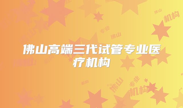 佛山高端三代试管专业医疗机构