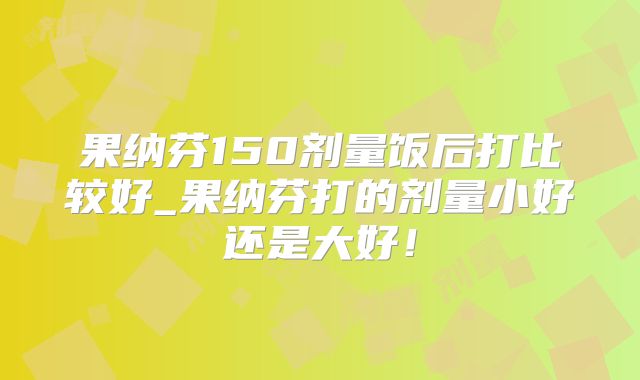 果纳芬150剂量饭后打比较好_果纳芬打的剂量小好还是大好！