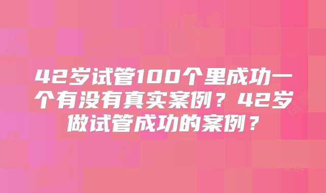 42岁试管100个里成功一个有没有真实案例?42岁做试管成功的案例?