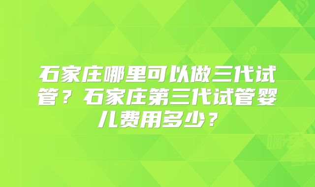 石家庄哪里可以做三代试管?石家庄第三代试管婴儿费用多少?