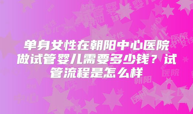 单身女性在朝阳中心医院做试管婴儿需要多少钱?试管流程是怎么样