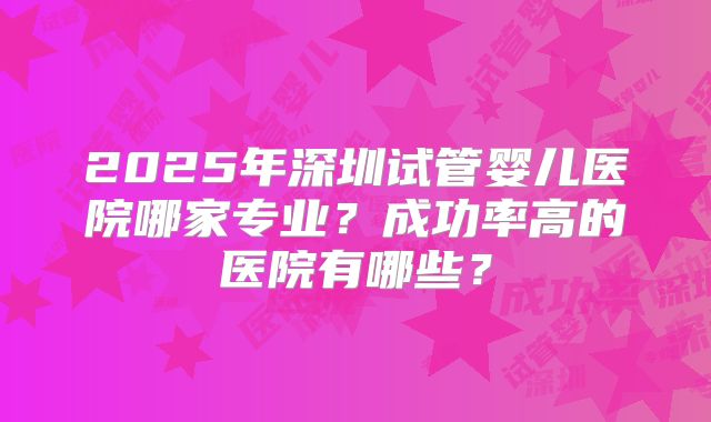2025年深圳试管婴儿医院哪家专业？成功率高的医院有哪些？