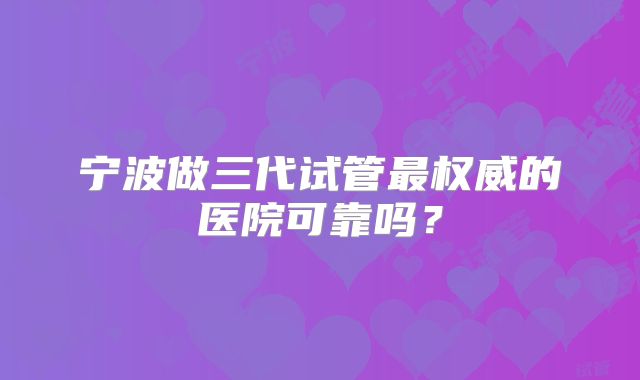 宁波做三代试管最权威的医院可靠吗？