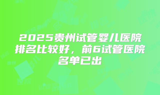 2025贵州试管婴儿医院排名比较好，前6试管医院名单已出