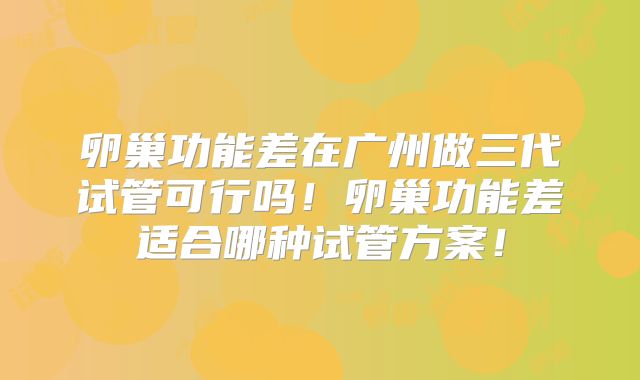 卵巢功能差在广州做三代试管可行吗！卵巢功能差适合哪种试管方案！