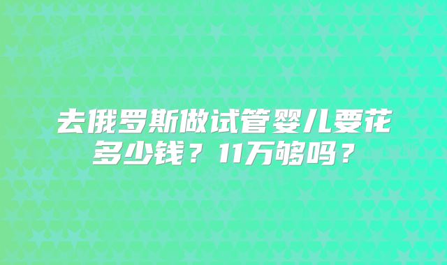 去俄罗斯做试管婴儿要花多少钱？11万够吗？