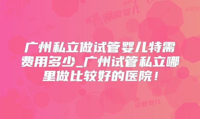 广州私立做试管婴儿特需费用多少_广州试管私立哪里做比较好的医院!