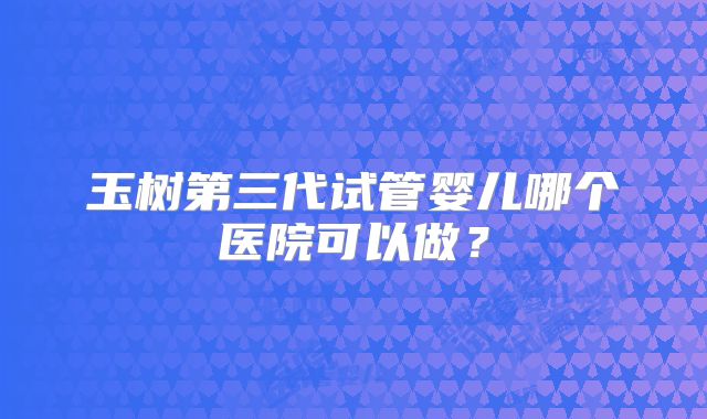 玉树第三代试管婴儿哪个医院可以做？