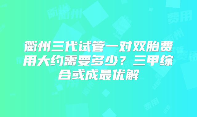 衢州三代试管一对双胎费用大约需要多少?三甲综合或成最优解