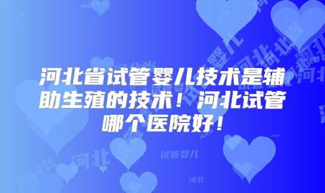 河北省试管婴儿技术是辅助生殖的技术！河北试管哪个医院好！