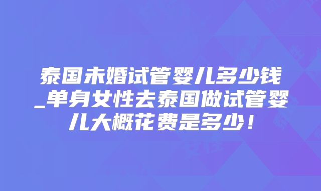 泰国未婚试管婴儿多少钱_单身女性去泰国做试管婴儿大概花费是多少!