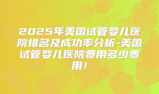 2025年美国试管婴儿医院排名及成功率分析-美国试管婴儿医院费用多少费用！