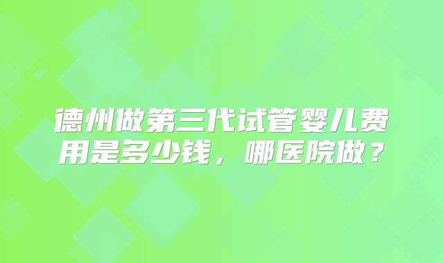 德州做第三代试管婴儿费用是多少钱，哪医院做？