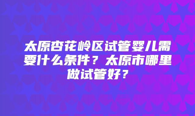 太原杏花岭区试管婴儿需要什么条件？太原市哪里做试管好？