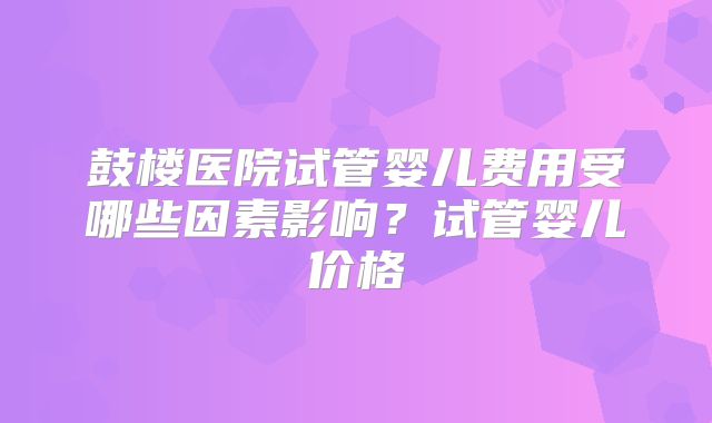 鼓楼医院试管婴儿费用受哪些因素影响?试管婴儿价格