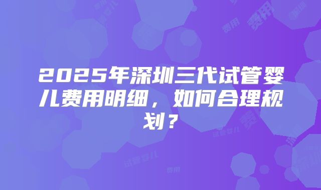 2025年深圳三代试管婴儿费用明细，如何合理规划？