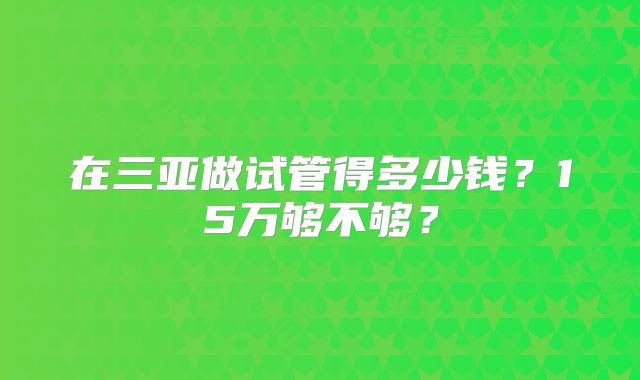 在三亚做试管得多少钱?15万够不够?