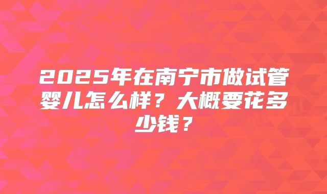 2025年在南宁市做试管婴儿怎么样？大概要花多少钱？