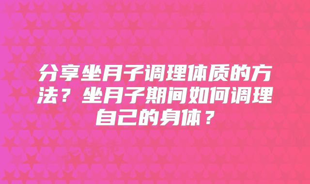 分享坐月子调理体质的方法？坐月子期间如何调理自己的身体？