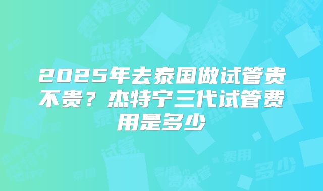 2025年去泰国做试管贵不贵?杰特宁三代试管费用是多少