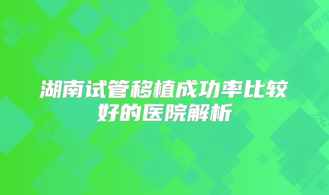 湖南试管移植成功率比较好的医院解析