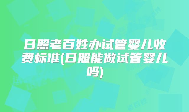 日照老百姓办试管婴儿收费标准(日照能做试管婴儿吗)