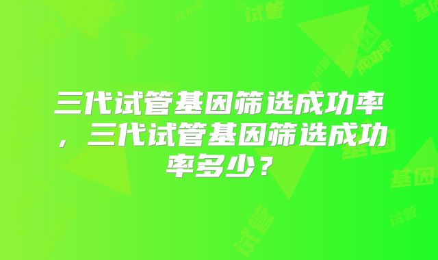 三代试管基因筛选成功率，三代试管基因筛选成功率多少？