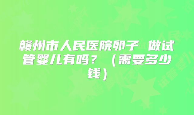 赣州市人民医院卵子 做试管婴儿有吗？（需要多少钱）