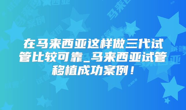 在马来西亚这样做三代试管比较可靠_马来西亚试管移植成功案例！