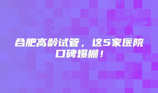 合肥高龄试管，这5家医院口碑爆棚！