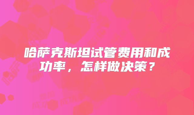 哈萨克斯坦试管费用和成功率，怎样做决策？