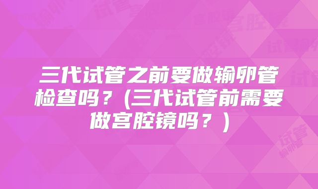 三代试管之前要做输卵管检查吗？(三代试管前需要做宫腔镜吗？)