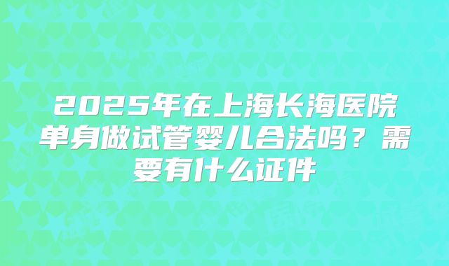 2025年在上海长海医院单身做试管婴儿合法吗?需要有什么证件
