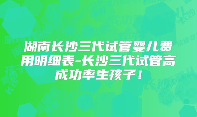 湖南长沙三代试管婴儿费用明细表-长沙三代试管高成功率生孩子！