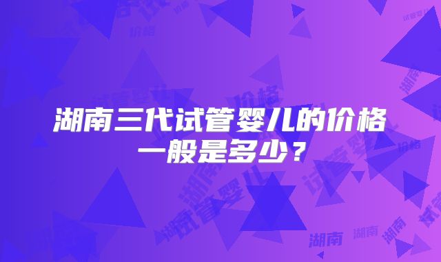 湖南三代试管婴儿的价格一般是多少？