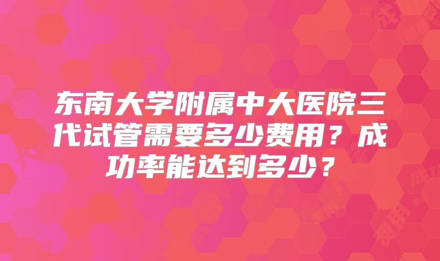 东南大学附属中大医院三代试管需要多少费用？成功率能达到多少？