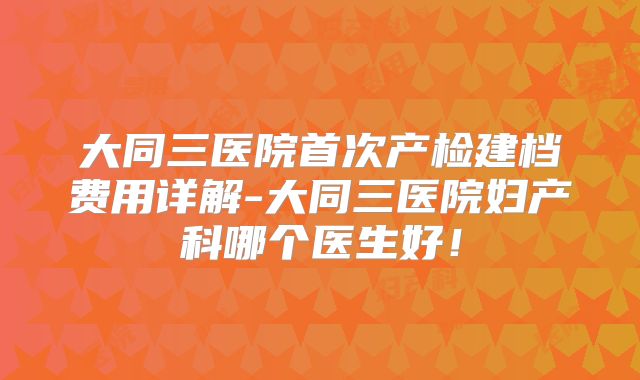 大同三医院首次产检建档费用详解-大同三医院妇产科哪个医生好!