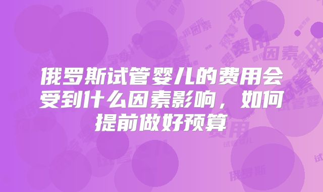 俄罗斯试管婴儿的费用会受到什么因素影响，如何提前做好预算