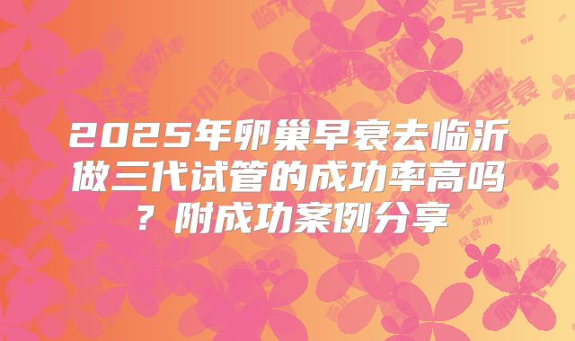2025年卵巢早衰去临沂做三代试管的成功率高吗？附成功案例分享