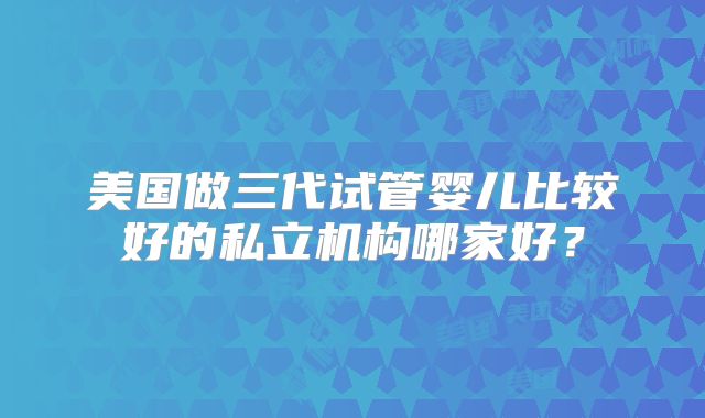 美国做三代试管婴儿比较好的私立机构哪家好？