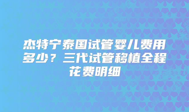 杰特宁泰国试管婴儿费用多少？三代试管移植全程花费明细