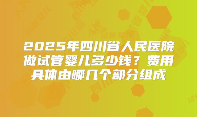 2025年四川省人民医院做试管婴儿多少钱?费用具体由哪几个部分组成