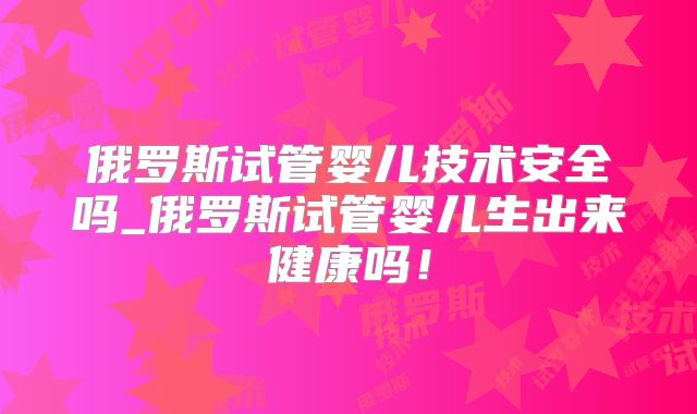 俄罗斯试管婴儿技术安全吗_俄罗斯试管婴儿生出来健康吗！