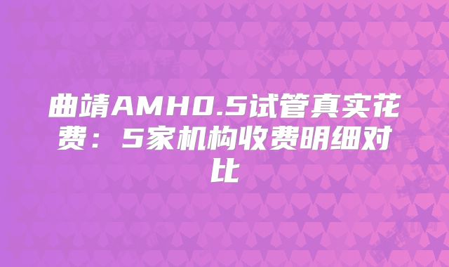 曲靖AMH0.5试管真实花费：5家机构收费明细对比
