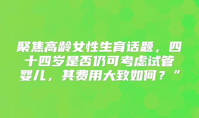 聚焦高龄女性生育话题，四十四岁是否仍可考虑试管婴儿，其费用大致如何？”