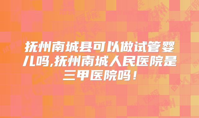 抚州南城县可以做试管婴儿吗,抚州南城人民医院是三甲医院吗！