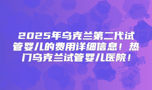 2025年乌克兰第二代试管婴儿的费用详细信息!热门乌克兰试管婴儿医院!