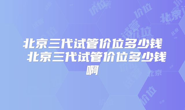 北京三代试管价位多少钱 北京三代试管价位多少钱啊