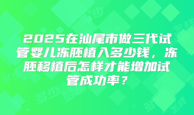 2025在汕尾市做三代试管婴儿冻胚植入多少钱,冻胚移植后怎样才能增加试管成功率?