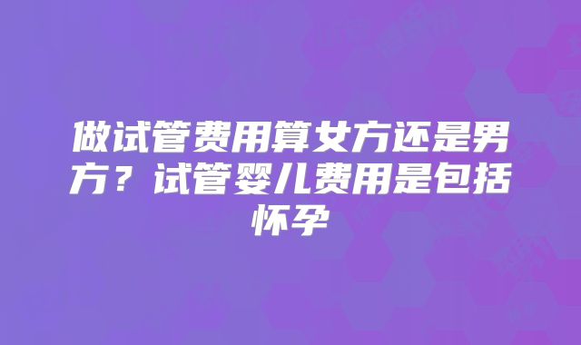 做试管费用算女方还是男方?试管婴儿费用是包括怀孕